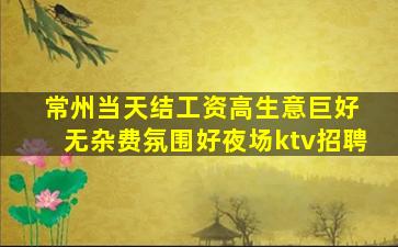 常州当天结工资高生意巨好 无杂费氛围好夜场ktv招聘